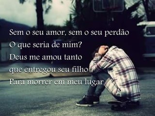 Sem o seu amor, sem o seu perdão 
O que seria de mim? 
Deus me amou tanto 
que entregou seu filho 
Para morrer em meu lugar 
 