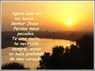 Agora Leia em voz baixa... Senhor Jesus : Perdoa meus pecados. Te amo muito, te necessito sempre, estás no mais profundo de meu coração, 