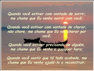 Quando você estiver com vontade de sorrir, me chame que Eu venho sorrir com você; Quando você estiver com vontade de chorar, não chore, me chame que Eu vou chorar por você; Quando você estiver precisando de alguém, me chame que Eu venho a qualquer hora; Quando você sentir que tá tudo acabado, me chame que Eu venho ajudá-lo a reconstruir; 