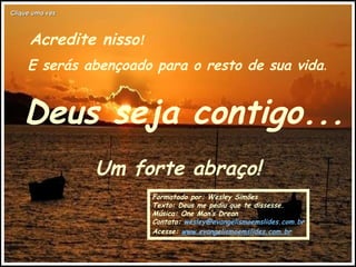 Acredite nisso ! E serás abençoado para o resto de sua vida . Deus seja contigo... Um forte abraço! Formatado por: Wesley Simões Texto: Deus me pediu que te dissesse. Música: One Man’s Drean Contato:  [email_address] Acesse:  www.evangelismoemslides.com.br Clique uma vez 