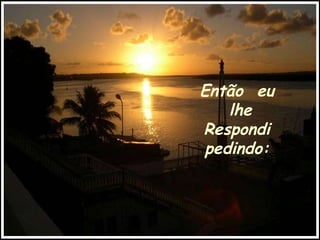 Então  eu lhe Respondi pedindo: 