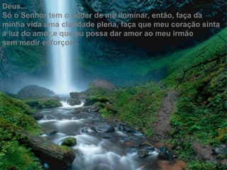 Deus...
Só o Senhor tem o poder de me iluminar, então, faça da
minha vida uma claridade plena, faça que meu coração sinta
a luz do amor,e que eu possa dar amor ao meu irmão
sem medir esforços.
 