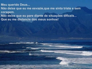 Meu querido Deus...
Não deixe que eu me esvazie,que me sinta triste e sem
coragem.
Não deixe que eu pare diante de situações difíceis...
Que eu me distancie dos meus sonhos!
 