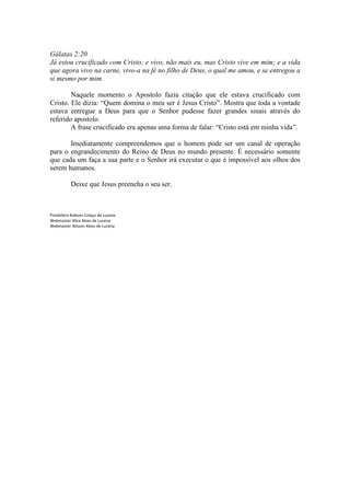 Gálatas 2:20
Já estou crucificado com Cristo; e vivo, não mais eu, mas Cristo vive em mim; e a vida
que agora vivo na carne, vivo-a na fé no filho de Deus, o qual me amou, e se entregou a
si mesmo por mim.

        Naquele momento o Apostolo fazia citação que ele estava crucificado com
Cristo. Ele dizia: “Quem domina o meu ser é Jesus Cristo”. Mostra que toda a vontade
estava entregue a Deus para que o Senhor pudesse fazer grandes sinais através do
referido apostolo.
        A frase crucificado era apenas uma forma de falar: “Cristo está em minha vida”.

       Imediatamente compreendemos que o homem pode ser um canal de operação
para o engrandecimento do Reino de Deus no mundo presente. É necessário somente
que cada um faça a sua parte e o Senhor irá executar o que é impossível aos olhos dos
serem humanos.

          Deixe que Jesus preencha o seu ser.



Presbítero Robson Colaço de Lucena
Webmaster Alice Alves de Lucena
Webmaster Alisson Alves de Lucena
 