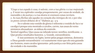 “Cinge a tua espada à coxa, ó valente, com a tua glória e a tua majestade.
4 E neste teu esplendor cavalga prosperamente, por causa da verdade, da
mansidão e da justiça; e a tua destra te ensinará coisas terríveis.
5 As tuas flechas são agudas no coração dos inimigos do rei, e por elas
os povos caíram debaixo de ti.” (Salmos 45 : 3-5
Se o valente esta vestido de gloria é referente a vestido de luz e se
cavalga é porque esta montado a cavalos, carros, nas assas do vento
ministros abrasadores as rédeas do controle.
Terrível significa: Que causa ou infunde terror; terrífico, terrificante. 2.
Que produz resultados funestos. 3. Grande, extraordinário.
E isso aconteceu no Egito, terror pelas pragas sinistras, demostra
o Deus grande extraordinário e é exatamente nisso que ele esta guiando
aos homens, esses cavalos ignorantes pela justiça a ser feita pela causa
da verdade e da mansidão.
 