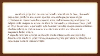 A cultura grega tem mito influenciado esta cultura de hoje, não só ela
mas outras também, mas quero apontar uma visão grega e das antigas
civilização no tocante aos deuses como seres poderosos com grande poderes
mágicos esta imagem de deuses da ideia de que os deuses são maiores ou igual
ao Deus dos deuses. Já por outro lado há uma visão das imagens sendo estáticas
não fazem bem ou mal, sem valor mas ai é onde mitos se embaçam na
pequenez destes ícones.
A sagrada escritura faz uma implicação muito interessante a respeito dos
deuses como sendo os poderes fracos mas com grade gravidade de atuação no
espaço que domina veja o exemplo:
 