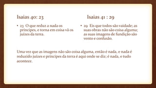 Isaias 40: 23 Isaias 41 : 29
• 23 O que reduz a nada os
príncipes, e torna em coisa vã os
juízes da terra.
• 29 Eis que todos são vaidade; as
suas obras não são coisa alguma;
as suas imagens de fundição são
vento e confusão.
Uma vez que as imagens não são coisa alguma, então é nada, e nada é
reduzido juízes e príncipes da terra é aqui onde se diz; é nada, e tudo
acontece.
 