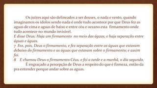 Os juízes aqui são delineados a ser deuses, o nada e vento, quando
imaginamos os ídolos sendo nada é onde tudo acontece por que Deus fez as
aguas de cima e aguas de baixo e entre céu e oceano esta firmamento onde
tudo acontece no mundo invisível.
E disse Deus: Haja um firmamento no meio das águas, e haja separação entre
águas e águas.
7 Fez, pois, Deus o firmamento, e fez separação entre as águas que estavam
debaixo do firmamento e as águas que estavam sobre o firmamento; e assim
foi.
8 E chamou Deus o firmamento Céus, e foi a tarde e a manhã, o dia segundo.
É engraçado a percepção de Deus a respeito do que é firmeza, então da
pra entender porque andar sobre as aguas.
 