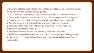 O próximo salmos a ser citado é mito claro a existência dos deuses ou seja,
príncipes reis e conselheiros que governa;
1 DEUS está na congregação dos poderosos; julga no meio dos deuses.
2 Até quando julgareis injustamente, e aceitareis as pessoas dos ímpios?
3 Fazei justiça ao pobre e ao órfão; justificai o aflito e o necessitado.
4 Livrai o pobre e o necessitado; tirai-os das mãos dos ímpios.
5 Eles não conhecem, nem entendem; andam em trevas; todos os
fundamentos da terra vacilam.
6 Eu disse: Vós sois deuses, e todos vós filhos do Altíssimo.
7 Todavia morrereis como homens, e caireis como qualquer dos príncipes.
8 Levanta-te, ó Deus, julga a terra, pois tu possuis todas as nações.
(Salmos 82)
 