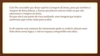 E foi-lhe concedido que desse espírito à imagem da besta, para que também a
imagem da besta falasse, e fizesse que fossem mortos todos os que não
adorassem a imagem da besta.
Sei que não é um ponto de vista analisado, uma imagem que respira
autônoma aqui existe razão para avaliar.
Se de repente este contexto foi interessante pode se conferir adiante mais
links desta nesta logica, e não se esqueça compartilhe esta ideia.
 