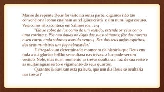 Mas se de repente Deus for visto na outra parte, digamos não tão
convencional como ensinam as religiões cristã e sim num lugar escuro.
Veja como isto acontece em Salmos 104 : 2-4
“Ele se cobre de luz como de um vestido, estende os céus como
uma cortina.3 Põe nas águas as vigas das suas câmaras; faz das nuvens
o seu carro, anda sobre as asas do vento.4 Faz dos seus anjos espíritos,
dos seus ministros um fogo abrasador.”
É chegado um determinado momento da história que Deus em
toda a sua gloria e brilho se ocultara nas trevas, a luz pode ser um
vestido Nele, mas num momento as trevas ocultara a luz de sua veste e
as muitas aguas serão o vigamento do seus quartos.
Quantos já ouviram esta palavra, que um dia Deus se ocultaria
nas trevas?
 
