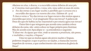 Abaixou os céus, e desceu, e a escuridão estava debaixo de seus pés.
10 E montou num querubim, e voou; sim, voou sobre as asas do vento.
11 Fez das trevas o seu lugar oculto; o pavilhão que o cercava era a
escuridão das águas e as nuvens dos céus. (Salmos 18 : 9-11)
É claro o verso 11 “fez das trevas o se lugar escuro e das muitas aguas a
escuridão que cerca,” ei já imaginaste Deus nas trevas? A palavra de
Deus diz que ele habita na luz inacessível e por estaria agora nas trevas?
Outro fato é que minguem que acenda uma candeia coloca
debaixo da cama, não antes coloca no lugar próprio para iluminar.
Mas de acordo com Apocalipse 17 : 15 entendemos o seguinte;
“E disse-me: As águas que viste, onde se assenta a prostituta, são povos,
e multidões, e nações, e línguas.”
Uma vez que as muitas aguas são povos nações e línguas,
podemos imaginar; o que os povos e as nações, a massa das nuvens
impedem de vermos, a que conhecimento não notamos da gloria de
Deus?
 