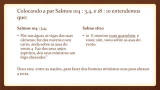 Colocando a par Salmos 104 : 3,4, e 18 : 10 entendemos
que:
Salmos 104 : 3,4,
• Põe nas águas as vigas das suas
câmaras; faz das nuvens o seu
carro, anda sobre as asas do
vento.4 Faz dos seus anjos
espíritos, dos seus ministros um
fogo abrasador.”
Salmo 18:10
• 10 E montou num querubim, e
voou; sim, voou sobre as asas do
vento.
Deus esta entre as nações, para fazer dos homens ministros seus para abrasar
a terra.
 