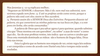 Mas Jeremias 5 : 12-14 explicara melhor;
“Negaram ao SENHOR, e disseram: Não é ele; nem mal nos sobrevirá, nem
veremos espada nem fome. 13 E até os profetas serão como vento, porque a
palavra não está com eles; assim se lhes sucederá.
14 Portanto assim diz o SENHOR Deus dos Exércitos: Porquanto disseste tal
palavra, eis que converterei as minhas palavras na tua boca em fogo, e a este
povo em lenha, eles serão consumidos.”
A palavra de Deus que é pra salvar agora é para queimar, quando salmista
cita que “Deus montou em um querubim", ou sobre" a asas do vento" e como
aqui diz, faz do seus profetas ventos, isto indica que os carros e cavalos que
Deus esta montado dominado as rédeas são o homens de língua falsa, Deus
esta nas trevas.
Esta é a gloria que os homens nos empata de ver, existe regra leis ordens
a ser compridas e como de acordo com Daniel esta leis e tempos estão sendo
mudadas.
 