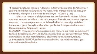 "E proferirá palavras contra o Altíssimo, e destruirá os santos do Altíssimo, e
cuidará em mudar os tempos e a lei; e eles serão entregues na sua mão, por
um tempo, e tempos, e a metade de um tempo." (Daniel 7 : 25)
Mudar os tempos e a lei pode ser a maior loucura do profeta Balaão,
que uma jumenta as rédeas o instruiu, naquela historia pra racionar se pode
entender; o homem quer mudar as linhas de destino mas só pode falar a
jumenta e o que a boca do senhor dizer por balão; é simples assim mudar.
Outro exemplo é Salmos 103 : 19-21.
O SENHOR tem estabelecido o seu trono nos céus, e o seu reino domina sobre
tudo.20 Bendizei ao SENHOR, todos os seus anjos, vós que excedeis em força,
que guardais os seus mandamentos, obedecendo à voz da sua palavra.
21 Bendizei ao SENHOR, todos os seus exércitos, vós ministros seus, que
executais o seu beneplácito.
 