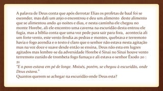 A palavra de Deus conta que após derrotar Elias os profetas de baal foi se
esconder, mas dali um anjo o encontrou e deu um alimento deste alimento
que se alimentou ando 40 noites e dias, e nesta caminha ele chegou no
monte Horebe, ali ele encontro uma caverna na escuridão desta entrou ele
fugia, mas a bíblia conta que uma voz pede para sair para fora, acontecia ali
um forte vento, este vento fendia as pedras e montes, quebrava e terremoto
havia e fogo acendia e o texto é claro que o senhor não estava nesta agitação
mas na voz doce e suave desde então se ensina, Deus não esta em lugres
agitados mas lembre-se da adversidade Horebe é Sinai no Sinai houve vento
terremoto zunido de trombeta fogo fumaça e ali estava o senhor Êxodo 20 :
21
“E o povo estava em pé de longe. Moisés, porém, se chegou à escuridão, onde
Deus estava.”
Quantos querem se achegar na escuridão onde Deus esta?
 