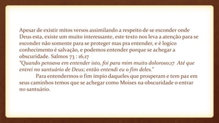 Apesar de existir mitos versos assimilando a respeito de se esconder onde
Deus esta, existe um muito interessante, este texto nos leva a atenção para se
esconder não somente para se proteger mas pra entender, e é logico
conhecimento é salvação, e podemos entender porque se achegar a
obscuridade. Salmos 73 : 16,17
“Quando pensava em entender isto, foi para mim muito doloroso;17 Até que
entrei no santuário de Deus; então entendi eu o fim deles.”
Para entendermos o fim ímpio daqueles que prosperam e tem paz em
seus caminhos temos que se achegar como Moises na obscuridade o entrar
no santuário.
 