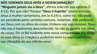 NÓS VEREMOS DEUS APÓS A DESENCARNAÇÃO?
"Ninguém jamais viu a Deus", afirma João em sua epístola (I
4:12). Por que não? Porque "Deus é Espírito" (assim ensinou
Jesus à mulher samaritana, em Jo 4:24) e, como tal, não pode
ser percebido pelos sentidos comuns, materiais. Não podemos
ver Deus com os olhos do corpo. Embora nos seja invisível, Deus
não nos é totalmente desconhecido. Se não se mostra aos olhos
do corpo, Ele se faz evidente ante nossa compreensão por todas
as suas obras (a Criação) e podemos senti-Lo espiritualmente,
nas vibrações do seu infinito amor.
 