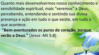Quanto mais desenvolvermos nosso conhecimento e
sensibilidade espiritual, mais "veremos" a Deus,
percebendo, entendendo e sentindo sua divina
presença e ação em tudo o que existe, em tudo o
que acontece.
"Bem-aventurados os puros de coração, porque
verão a Deus." (Jesus -Mt 5:8)
 
