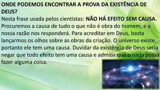 ONDE PODEMOS ENCONTRAR A PROVA DA EXISTÊNCIA DE
DEUS?
Nesta frase usada pelos cientistas: NÃO HÁ EFEITO SEM CAUSA.
Procuremos a causa de tudo o que não é obra do homem, e a
nossa razão nos responderá. Para acreditar em Deus, basta
lançarmos os olhos sobre as obras da criação. O universo existe,
portanto ele tem uma causa. Duvidar da existência de Deus seria
negar que todo efeito tem uma causa e admitir que o nada possa
fazer alguma coisa.
 