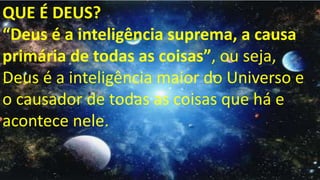 QUE É DEUS?
“Deus é a inteligência suprema, a causa
primária de todas as coisas”, ou seja,
Deus é a inteligência maior do Universo e
o causador de todas as coisas que há e
acontece nele.
 