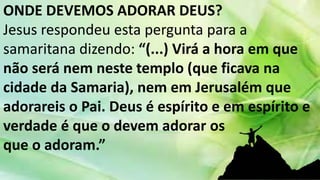 ONDE DEVEMOS ADORAR DEUS?
Jesus respondeu esta pergunta para a
samaritana dizendo: “(...) Virá a hora em que
não será nem neste templo (que ficava na
cidade da Samaria), nem em Jerusalém que
adorareis o Pai. Deus é espírito e em espírito e
verdade é que o devem adorar os
que o adoram.”
 