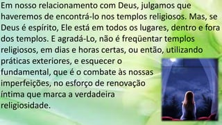 Em nosso relacionamento com Deus, julgamos que
haveremos de encontrá-lo nos templos religiosos. Mas, se
Deus é espírito, Ele está em todos os lugares, dentro e fora
dos templos. E agradá-Lo, não é freqüentar templos
religiosos, em dias e horas certas, ou então, utilizando
práticas exteriores, e esquecer o
fundamental, que é o combate às nossas
imperfeições, no esforço de renovação
íntima que marca a verdadeira
religiosidade.
 