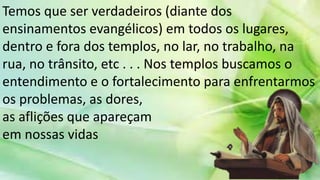 Temos que ser verdadeiros (diante dos
ensinamentos evangélicos) em todos os lugares,
dentro e fora dos templos, no lar, no trabalho, na
rua, no trânsito, etc . . . Nos templos buscamos o
entendimento e o fortalecimento para enfrentarmos
os problemas, as dores,
as aflições que apareçam
em nossas vidas
 