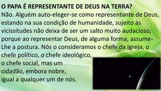 O PAPA É REPRESENTANTE DE DEUS NA TERRA?
Não. Alguém auto-eleger-se como representante de Deus,
estando na sua condição de humanidade, sujeito às
vicissitudes não deixa de ser um salto muito audacioso,
porque ao representar Deus, de alguma forma, assume-
Lhe a postura. Nós o consideramos o chefe da Igreja, o
chefe político, o chefe ideológico,
o chefe social, mas um
cidadão, embora nobre,
igual a qualquer um de nós.
 