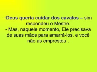 Deus queria cuidar dos cavalos –  sim respondeu o Mestre. - Mas, naquele momento, Ele precisava de suas mãos para amarrá-los, e você não as emprestou . 
