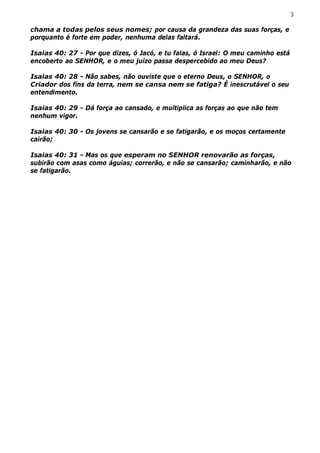 3

chama a todas pelos seus nomes; por causa da grandeza das suas forças, e
porquanto é forte em poder, nenhuma delas faltará.

Isaias 40: 27 - Por que dizes, ó Jacó, e tu falas, ó Israel: O meu caminho está
encoberto ao SENHOR, e o meu juízo passa despercebido ao meu Deus?

Isaias 40: 28 - Não sabes, não ouviste que o eterno Deus, o SENHOR, o
Criador dos fins da terra, nem se cansa nem se fatiga? É inescrutável o seu
entendimento.

Isaias 40: 29 - Dá força ao cansado, e multiplica as forças ao que não tem
nenhum vigor.

Isaias 40: 30 - Os jovens se cansarão e se fatigarão, e os moços certamente
cairão;

Isaias 40: 31 - Mas os que esperam no SENHOR renovarão as forças,
subirão com asas como águias; correrão, e não se cansarão; caminharão, e não
se fatigarão.
 
