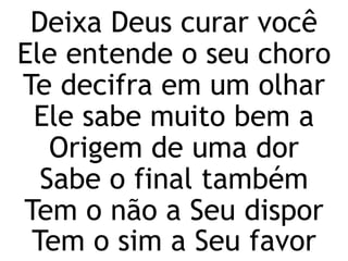 Deixa Deus curar você
Ele entende o seu choro
Te decifra em um olhar
Ele sabe muito bem a
Origem de uma dor
Sabe o final também
Tem o não a Seu dispor
Tem o sim a Seu favor
 