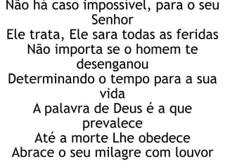 Não há caso impossível, para o seu
Senhor
Ele trata, Ele sara todas as feridas
Não importa se o homem te
desenganou
Determinando o tempo para a sua
vida
A palavra de Deus é a que
prevalece
Até a morte Lhe obedece
Abrace o seu milagre com louvor
 