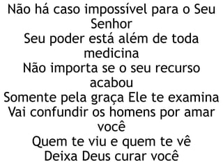 Não há caso impossível para o Seu
Senhor
Seu poder está além de toda
medicina
Não importa se o seu recurso
acabou
Somente pela graça Ele te examina
Vai confundir os homens por amar
você
Quem te viu e quem te vê
Deixa Deus curar você
 