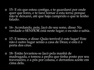    15- E eis que estou contigo, e te guardarei por onde
    quer que fores, e te farei tornar a esta terra; porque
    não te deixarei, até que haja cumprido o que te tenho
    falado.

   16- Acordando, pois, Jacó do seu sono, disse: Na
    verdade o SENHOR está neste lugar; e eu não o sabia.

   17- E temeu, e disse: Quão terrível é este lugar! Este
    não é outro lugar senão a casa de Deus; e esta é a
    porta dos céus.

   18- Então levantou-se Jacó pela manhã de
    madrugada, e tomou a pedra que tinha posto por seu
    travesseiro, e a pôs por coluna, e derramou azeite em
    cima dela.
 