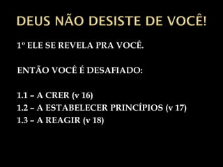 1º ELE SE REVELA PRA VOCÊ.

ENTÃO VOCÊ É DESAFIADO:

1.1 – A CRER (v 16)
1.2 – A ESTABELECER PRINCÍPIOS (v 17)
1.3 – A REAGIR (v 18)
 