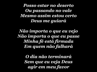 Posso estar no desertoOu passando no valeMesmo assim estou certoDeus me guiaráNão importa o que eu vejoNão importa o que eu passeMinha fé está firmadaEm quem não falharáO dia não terminaráSem que eu veja Deus agir em meu favor