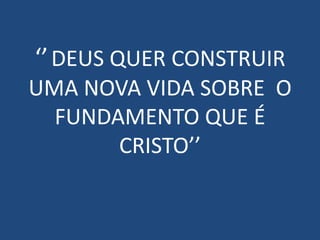 ‘’ DEUS QUER CONSTRUIR
UMA NOVA VIDA SOBRE O
  FUNDAMENTO QUE É
       CRISTO’’
 