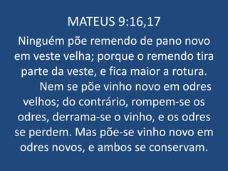 MATEUS 9:16,17
 Ninguém põe remendo de pano novo
em veste velha; porque o remendo tira
  parte da veste, e fica maior a rotura.
     Nem se põe vinho novo em odres
  velhos; do contrário, rompem-se os
 odres, derrama-se o vinho, e os odres
se perdem. Mas põe-se vinho novo em
 odres novos, e ambos se conservam.
 
