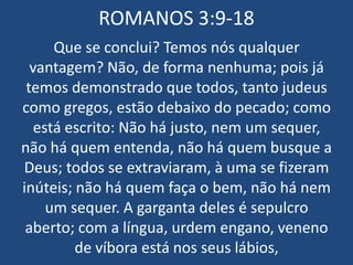 ROMANOS 3:9-18
     Que se conclui? Temos nós qualquer
  vantagem? Não, de forma nenhuma; pois já
 temos demonstrado que todos, tanto judeus
como gregos, estão debaixo do pecado; como
  está escrito: Não há justo, nem um sequer,
não há quem entenda, não há quem busque a
Deus; todos se extraviaram, à uma se fizeram
inúteis; não há quem faça o bem, não há nem
    um sequer. A garganta deles é sepulcro
 aberto; com a língua, urdem engano, veneno
         de víbora está nos seus lábios,
 