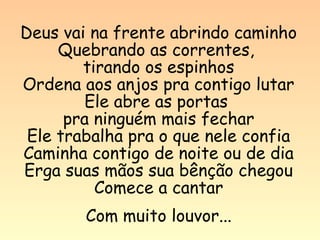 Deus vai na frente abrindo caminho
     Quebrando as correntes,
        tirando os espinhos
Ordena aos anjos pra contigo lutar
        Ele abre as portas
      pra ninguém mais fechar
 Ele trabalha pra o que nele confia
Caminha contigo de noite ou de dia
Erga suas mãos sua bênção chegou
          Comece a cantar
        Com muito louvor...
 
