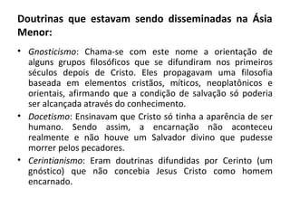 Doutrinas que estavam sendo disseminadas na Ásia
Menor:
• Gnosticismo: Chama-se com este nome a orientação de
  alguns grupos filosóficos que se difundiram nos primeiros
  séculos depois de Cristo. Eles propagavam uma filosofia
  baseada em elementos cristãos, míticos, neoplatônicos e
  orientais, afirmando que a condição de salvação só poderia
  ser alcançada através do conhecimento.
• Docetismo: Ensinavam que Cristo só tinha a aparência de ser
  humano. Sendo assim, a encarnação não aconteceu
  realmente e não houve um Salvador divino que pudesse
  morrer pelos pecadores.
• Cerintianismo: Eram doutrinas difundidas por Cerinto (um
  gnóstico) que não concebia Jesus Cristo como homem
  encarnado.
 