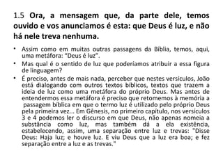 1.5 Ora, a mensagem que, da parte dele, temos
ouvido e vos anunciamos é esta: que Deus é luz, e não
há nele treva nenhuma.
• Assim como em muitas outras passagens da Bíblia, temos, aqui,
  uma metáfora: “Deus é luz”.
• Mas qual é o sentido de luz que poderíamos atribuir a essa figura
  de linguagem?
• É preciso, antes de mais nada, perceber que nestes versículos, João
  está dialogando com outros textos bíblicos, textos que trazem a
  ideia de luz como uma metáfora do próprio Deus. Mas antes de
  entendermos essa metáfora é preciso que retomemos à memória a
   passagem bíblica em que o termo luz é utilizado pelo próprio Deus
  pela primeira vez... Em Gênesis, no primeiro capítulo, nos versículos
  3 e 4 podemos ler o discurso em que Deus, não apenas nomeia a
  substância como luz, mas também dá a ela existência,
  estabelecendo, assim, uma separação entre luz e trevas: "Disse
  Deus: Haja luz; e houve luz. E viu Deus que a luz era boa; e fez
  separação entre a luz e as trevas."
 