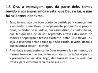 1.5 Ora, a mensagem que, da parte dele, temos
ouvido e vos anunciamos é esta: que Deus é luz, e não
há nele treva nenhuma.
• Esse, talvez, seja um bom ponto de partida para começarmos
  a entender a metáfora, principalmente porque foi o próprio
  Deus, o criador do mundo e, por assim dizer, o criador da luz,
  que fez questão de deixar registrado através das mãos de
  Moisés a separação e tensão existente entre luz e trevas - ou
  seja, a distinção entre aquilo que não existia, o vazio, daquilo
  que passou a existir - o cheio.
• A verdade é que, assim como Deus trouxe a luz ao mundo, da
  mesma forma é que trouxe luz aos nossos corações e passou
  a preencher nossa vida. Logo, deixamos de viver o vazio das
  trevas, para vivermos repletos de sua luz!
 