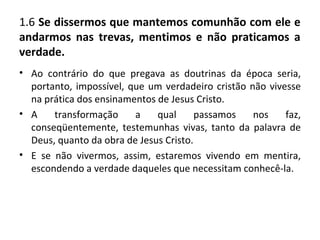 1.6 Se dissermos que mantemos comunhão com ele e
andarmos nas trevas, mentimos e não praticamos a
verdade.
• Ao contrário do que pregava as doutrinas da época seria,
  portanto, impossível, que um verdadeiro cristão não vivesse
  na prática dos ensinamentos de Jesus Cristo.
• A    transformação     a    qual      passamos   nos    faz,
  conseqüentemente, testemunhas vivas, tanto da palavra de
  Deus, quanto da obra de Jesus Cristo.
• E se não vivermos, assim, estaremos vivendo em mentira,
  escondendo a verdade daqueles que necessitam conhecê-la.
 