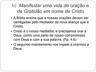 b) Manifestar uma vida de oração e
de Gratidão em nome de Cristo
 A Bíblia ensina que a nossas orações devem ser
carregadas pelo mediador da nova aliança que é
Cristo;
 Cristo é o nosso mediador, e precisamos orar a
Deus como uma parte de nosso compromisso
com Deus e com a sua palavra. (Fp. 4.6)
 O segundo mandamento nos impele a orarmos a
Deus.
 