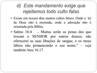 d) Este mandamento exige que
rejeitemos todo culto falso
 Existe em nossos dias muitos cultos falsos. Onde a lei
de Deus não é ensinada, onde a adoração não é
orientada pela Bíblia.
 Salmo 16:4 4 Muitas serão as penas dos que
trocam o SENHOR por outros deuses; não
oferecerei as suas libações de sangue, e os meus
lábios não pronunciarão o seu nome.” – veja
também Atos 16.17.
 