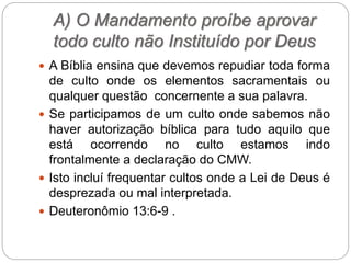 A) O Mandamento proíbe aprovar
todo culto não Instituído por Deus
 A Bíblia ensina que devemos repudiar toda forma
de culto onde os elementos sacramentais ou
qualquer questão concernente a sua palavra.
 Se participamos de um culto onde sabemos não
haver autorização bíblica para tudo aquilo que
está ocorrendo no culto estamos indo
frontalmente a declaração do CMW.
 Isto incluí frequentar cultos onde a Lei de Deus é
desprezada ou mal interpretada.
 Deuteronômio 13:6-9 .
 