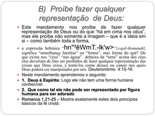 B) Proíbe fazer qualquer
representação de Deus:
 Este mandamento nos proíbe de fazer qualquer
representação de Deus ou do que “há em cima nos céus”,
mas ele proíbe não somente a imagem – que é a ideia em
si – como também toda a forma,
 a expressão hebraica “hn"³êWmT.-lk'w>”{veqol-themunah}
significa “semelhança familiar” ou “forma”, mas forma do quê? Do
que existe nos “céus” “nas águas” debaixo da “terra” acima dos céus
eles deveriam de fato ser proibidos de fazer qualquer representação das
coisas que Deus criou, e tomá-los como deuses ou canais nos quais
Deus poderá ser manipulados por nós. Deuteronômio 4:15-16
 Neste mandamento aprendemos o seguinte:
 1. Deus é Espírito: Logo ele não tem uma forma humana
conhecível.
 2. Que como tal ele não pode ser representado por figura
humana para ser adorado
 Romanos 1.21-25 – Mostra exatamente estes dois princípios
básicos da fé cristã.
 