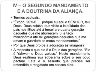 IV – O SEGUNDO MANDAMENTO
E A DOUTRINA DA ALIANÇA.
 Termos pactuais:
 “Êxodo 20:5-6 ... porque eu sou o SENHOR, teu
Deus, Deus zeloso, que visito a iniqüidade dos
pais nos filhos até à terceira e quarta geração
daqueles que me aborrecem 6 e faço
misericórdia até mil gerações daqueles que me
amam e guardam os meus mandamentos.”
 Por que Deus proíbe a adoração às imagens?
 A resposta é que ele é o Deus das gerações. “Ele
é Yahweh o Deus zeloso.” Neste mandamento
Deus reafirma sua soberania sobre o seu povo
pactual. Este é o assunto que precisa ser
entendido e resgatado em nossos dias.
 